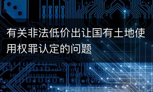 有关非法低价出让国有土地使用权罪认定的问题
