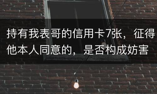 持有我表哥的信用卡7张，征得他本人同意的，是否构成妨害信用卡管理罪