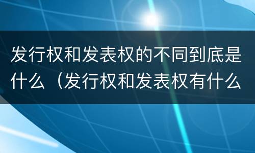 发行权和发表权的不同到底是什么（发行权和发表权有什么区别）