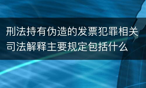 刑法持有伪造的发票犯罪相关司法解释主要规定包括什么