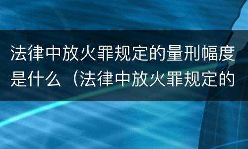 法律中放火罪规定的量刑幅度是什么（法律中放火罪规定的量刑幅度是什么标准）