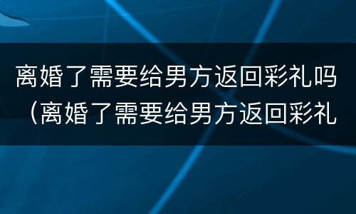 离婚了需要给男方返回彩礼吗（离婚了需要给男方返回彩礼吗知乎）