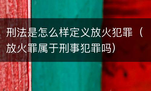 刑法是怎么样定义放火犯罪（放火罪属于刑事犯罪吗）