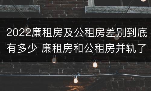 2022廉租房及公租房差别到底有多少 廉租房和公租房并轨了吗
