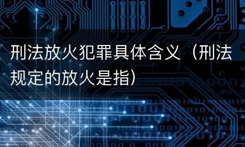 刑法放火犯罪具体含义（刑法规定的放火是指）