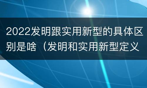 2022发明跟实用新型的具体区别是啥（发明和实用新型定义）