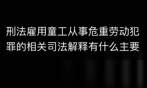 刑法雇用童工从事危重劳动犯罪的相关司法解释有什么主要内容