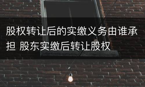 股权转让后的实缴义务由谁承担 股东实缴后转让股权