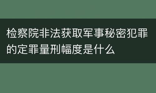 检察院非法获取军事秘密犯罪的定罪量刑幅度是什么