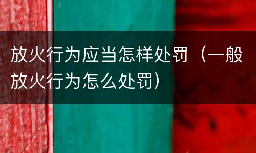 放火行为应当怎样处罚（一般放火行为怎么处罚）