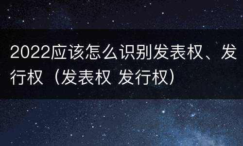 2022应该怎么识别发表权、发行权（发表权 发行权）