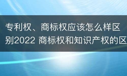 专利权、商标权应该怎么样区别2022 商标权和知识产权的区别