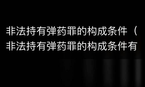 非法持有弹药罪的构成条件（非法持有弹药罪的构成条件有哪些）