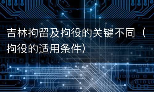 吉林拘留及拘役的关键不同（拘役的适用条件）