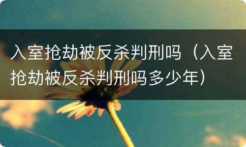 入室抢劫被反杀判刑吗（入室抢劫被反杀判刑吗多少年）
