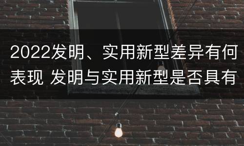 2022发明、实用新型差异有何表现 发明与实用新型是否具有实用性