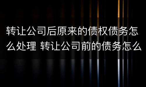 转让公司后原来的债权债务怎么处理 转让公司前的债务怎么办