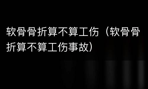 软骨骨折算不算工伤（软骨骨折算不算工伤事故）