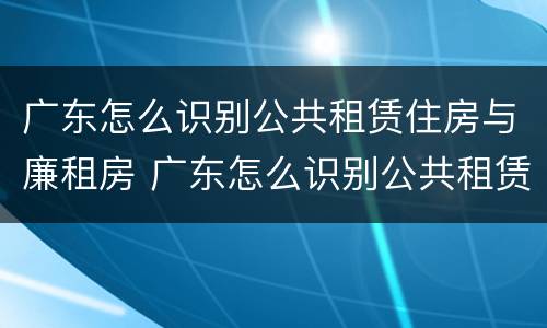 广东怎么识别公共租赁住房与廉租房 广东怎么识别公共租赁住房与廉租房的区别