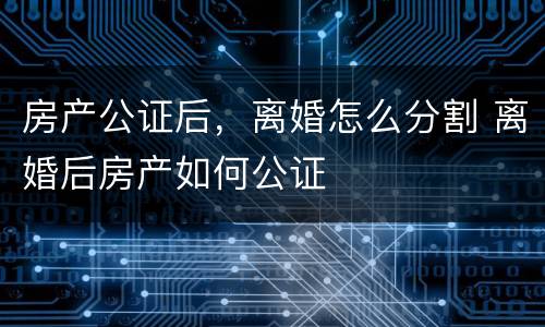房产公证后，离婚怎么分割 离婚后房产如何公证