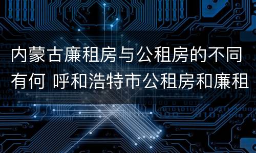 内蒙古廉租房与公租房的不同有何 呼和浩特市公租房和廉租房的区别