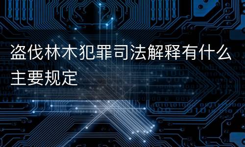 盗伐林木犯罪司法解释有什么主要规定