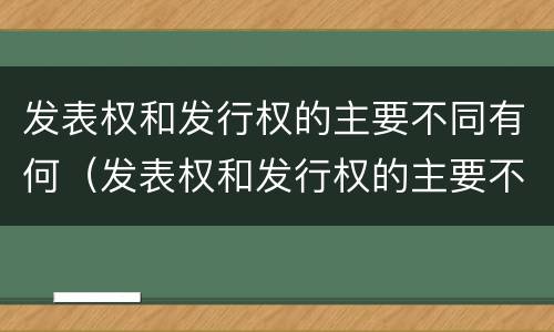 发表权和发行权的主要不同有何（发表权和发行权的主要不同有何异同）