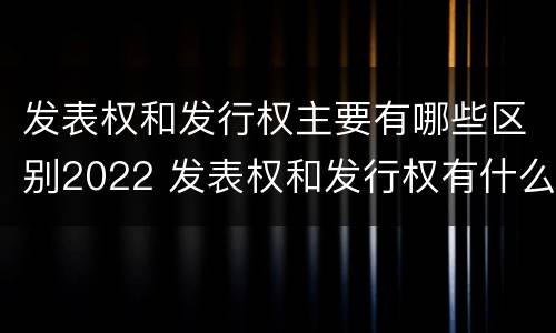 发表权和发行权主要有哪些区别2022 发表权和发行权有什么区别