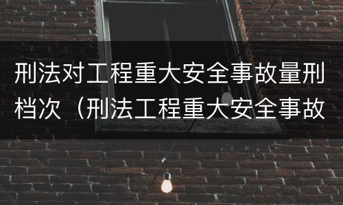刑法对工程重大安全事故量刑档次（刑法工程重大安全事故罪）