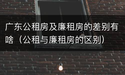 广东公租房及廉租房的差别有啥（公租与廉租房的区别）