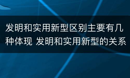 发明和实用新型区别主要有几种体现 发明和实用新型的关系