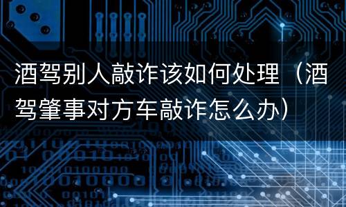 酒驾别人敲诈该如何处理（酒驾肇事对方车敲诈怎么办）