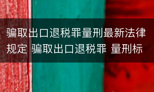 骗取出口退税罪量刑最新法律规定 骗取出口退税罪 量刑标准