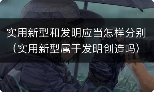 实用新型和发明应当怎样分别（实用新型属于发明创造吗）