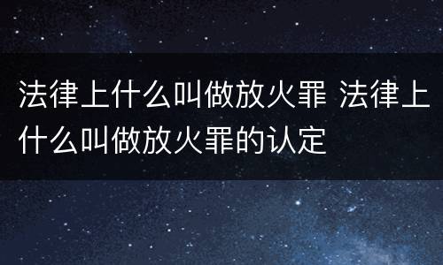 法律上什么叫做放火罪 法律上什么叫做放火罪的认定