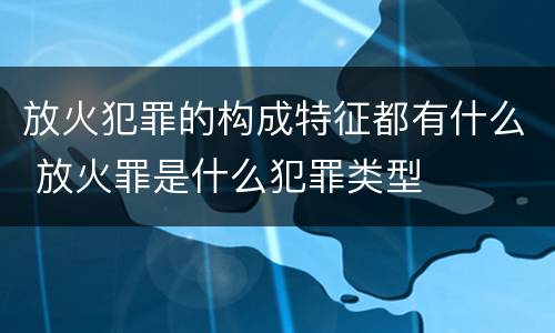 放火犯罪的构成特征都有什么 放火罪是什么犯罪类型
