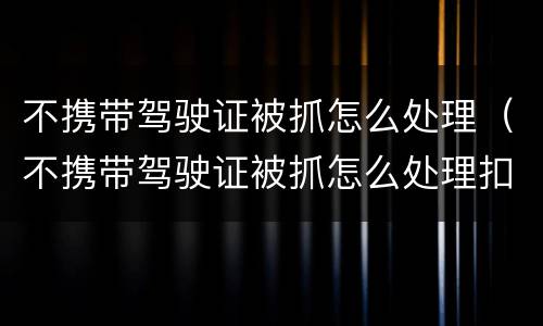 不携带驾驶证被抓怎么处理（不携带驾驶证被抓怎么处理扣分）