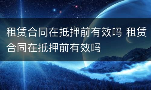 租赁合同在抵押前有效吗 租赁合同在抵押前有效吗