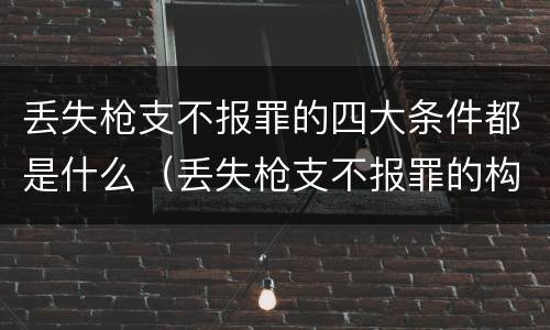 丢失枪支不报罪的四大条件都是什么（丢失枪支不报罪的构成要件）