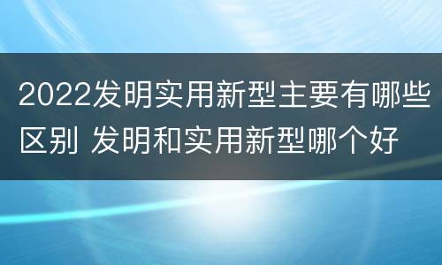 2022发明实用新型主要有哪些区别 发明和实用新型哪个好