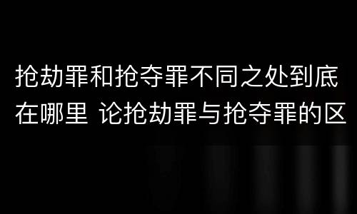抢劫罪和抢夺罪不同之处到底在哪里 论抢劫罪与抢夺罪的区别
