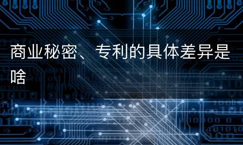 商业秘密、专利的具体差异是啥