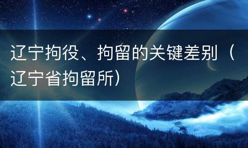 辽宁拘役、拘留的关键差别（辽宁省拘留所）