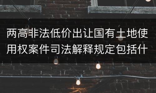 两高非法低价出让国有土地使用权案件司法解释规定包括什么主要内容