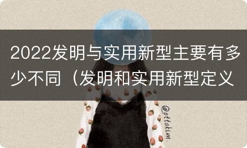 2022发明与实用新型主要有多少不同（发明和实用新型定义）