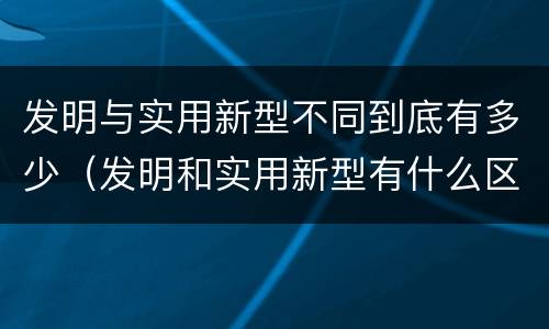 发明与实用新型不同到底有多少（发明和实用新型有什么区别）