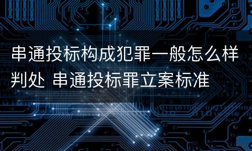 串通投标构成犯罪一般怎么样判处 串通投标罪立案标准