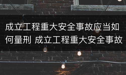 成立工程重大安全事故应当如何量刑 成立工程重大安全事故应当如何量刑处罚