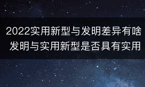 2022实用新型与发明差异有啥 发明与实用新型是否具有实用性