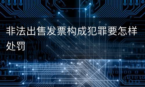 非法出售发票构成犯罪要怎样处罚